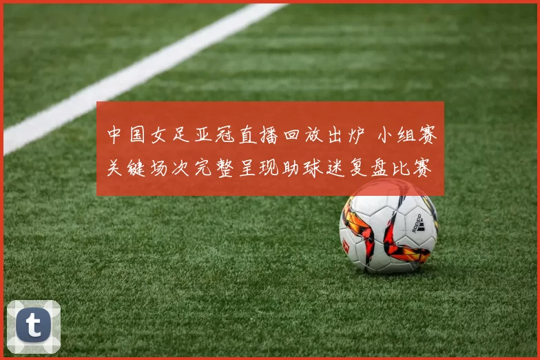 中国女足亚冠直播回放出炉 小组赛关键场次完整呈现助球迷复盘比赛细节