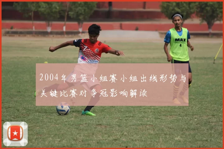2004年男篮小组赛小组出线形势与关键比赛对争冠影响解读
