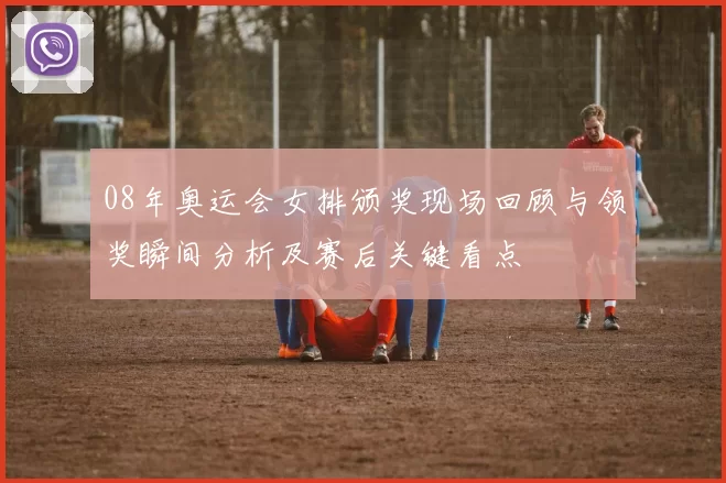 08年奥运会女排颁奖现场回顾与领奖瞬间分析及赛后关键看点