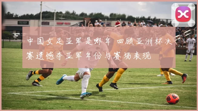 中国女足亚军是哪年 回顾亚洲杯决赛遗憾夺亚军年份与赛场表现
