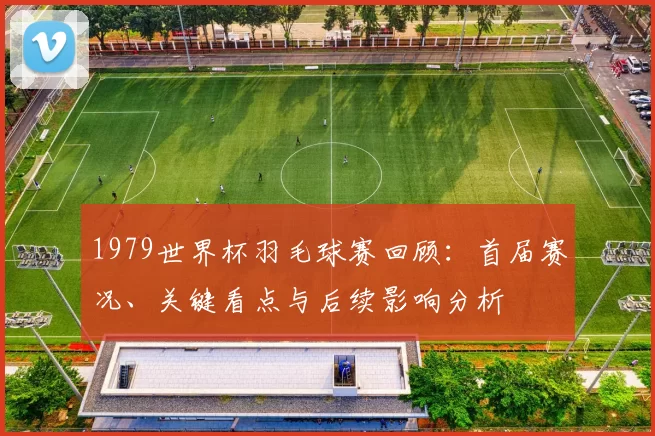 1979世界杯羽毛球赛回顾：首届赛况、关键看点与后续影响分析