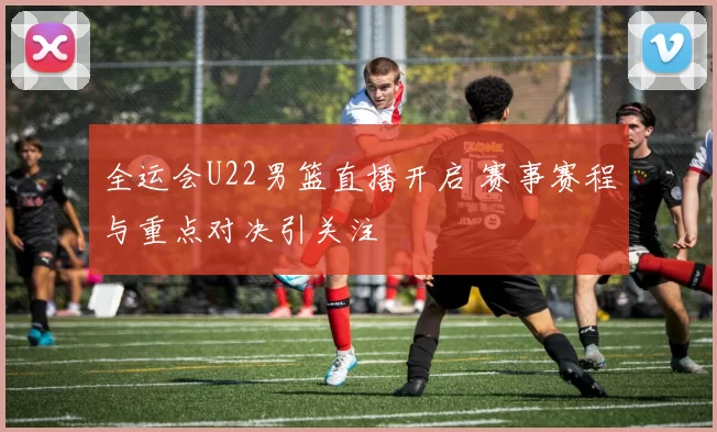 全运会U22男篮直播开启 赛事赛程与重点对决引关注