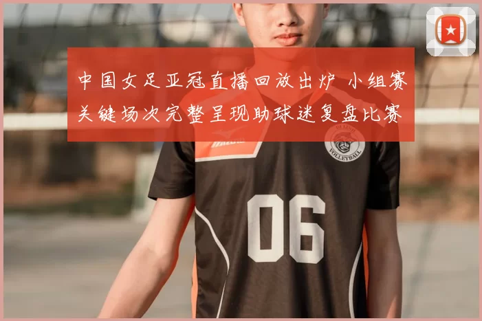 中国女足亚冠直播回放出炉 小组赛关键场次完整呈现助球迷复盘比赛细节