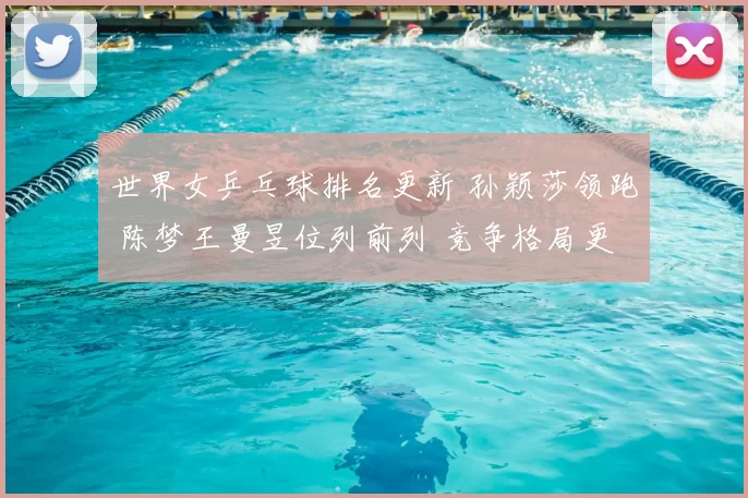 世界女乒乓球排名更新 孙颖莎领跑 陈梦王曼昱位列前列 竞争格局更趋激烈