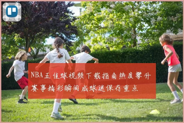 NBA五佳球视频下载指南热度攀升 赛事精彩瞬间成球迷保存重点