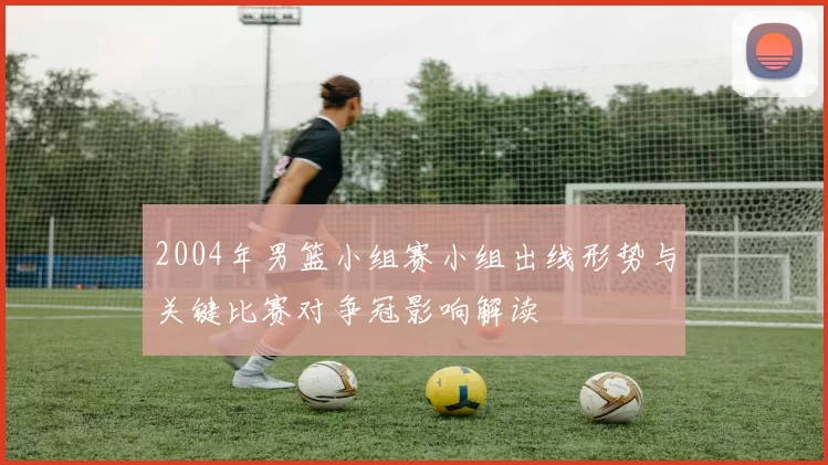 2004年男篮小组赛小组出线形势与关键比赛对争冠影响解读