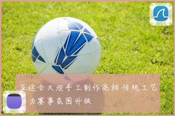 亚运会火炬手工制作亮相 传统工艺助力赛事氛围升级