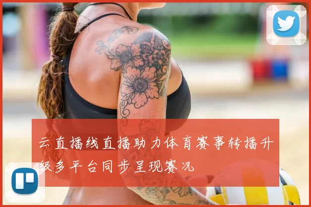 云直播线直播助力体育赛事转播升级多平台同步呈现赛况