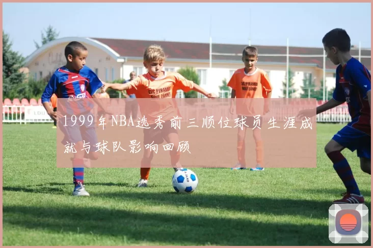 1999年NBA选秀前三顺位球员生涯成就与球队影响回顾