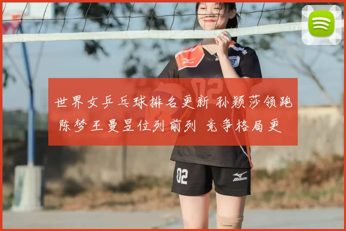 世界女乒乓球排名更新 孙颖莎领跑 陈梦王曼昱位列前列 竞争格局更趋激烈