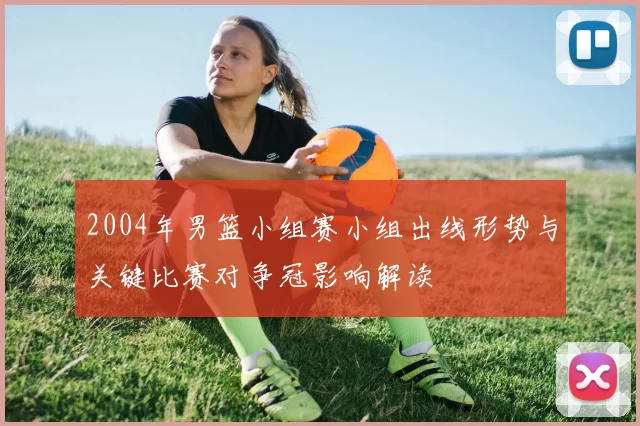 2004年男篮小组赛小组出线形势与关键比赛对争冠影响解读