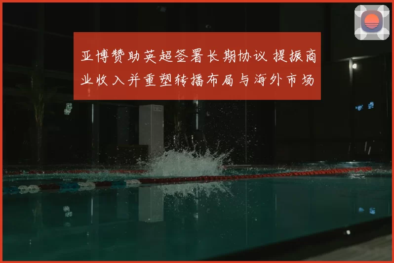 亚博赞助英超签署长期协议 提振商业收入并重塑转播布局与海外市场拓展