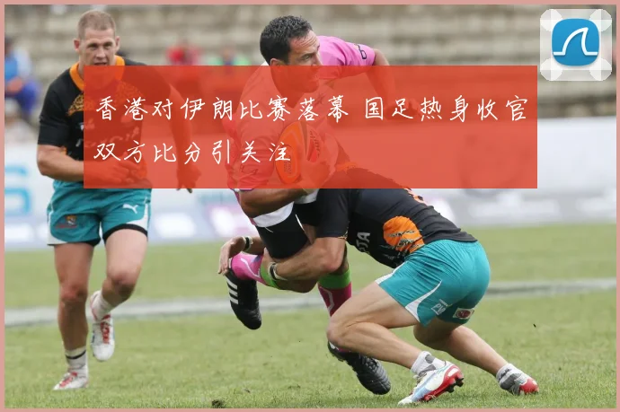 香港对伊朗比赛落幕 国足热身收官双方比分引关注