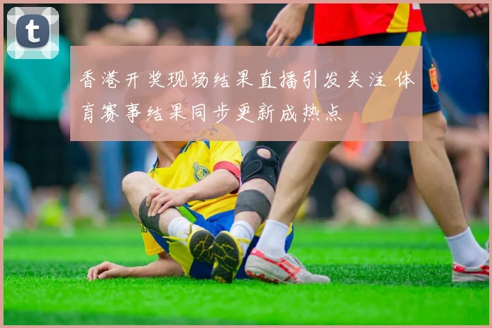 香港开奖现场结果直播引发关注 体育赛事结果同步更新成热点