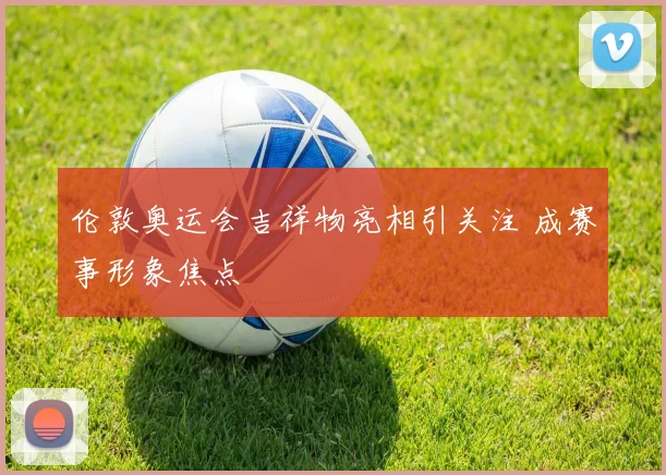 伦敦奥运会吉祥物亮相引关注 成赛事形象焦点