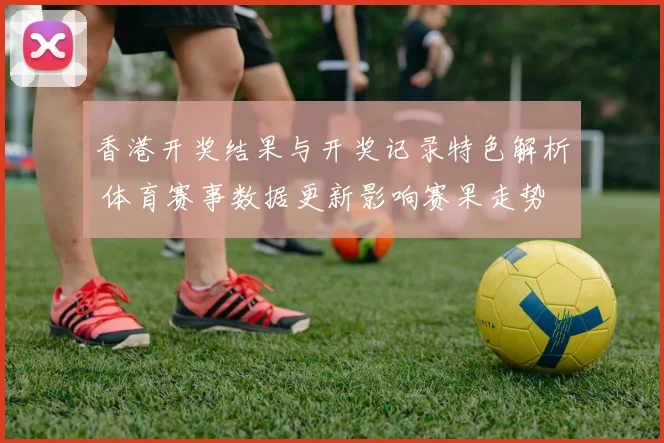 香港开奖结果与开奖记录特色解析 体育赛事数据更新影响赛果走势