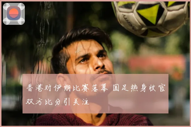 香港对伊朗比赛落幕 国足热身收官双方比分引关注