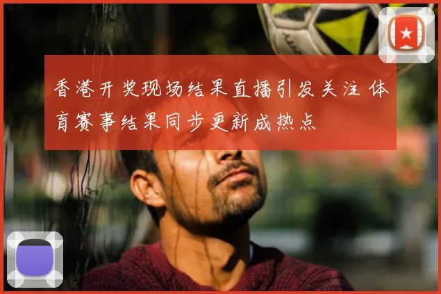 香港开奖现场结果直播引发关注 体育赛事结果同步更新成热点