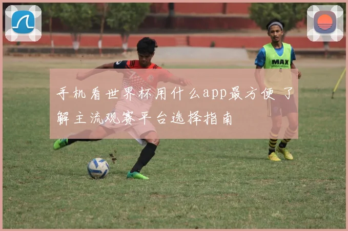 手机看世界杯用什么app最方便 了解主流观赛平台选择指南