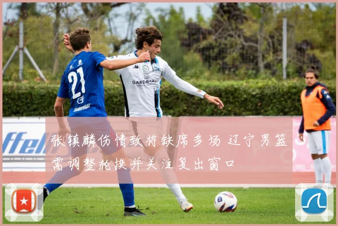 张镇麟伤情致将缺席多场 辽宁男篮需调整轮换并关注复出窗口